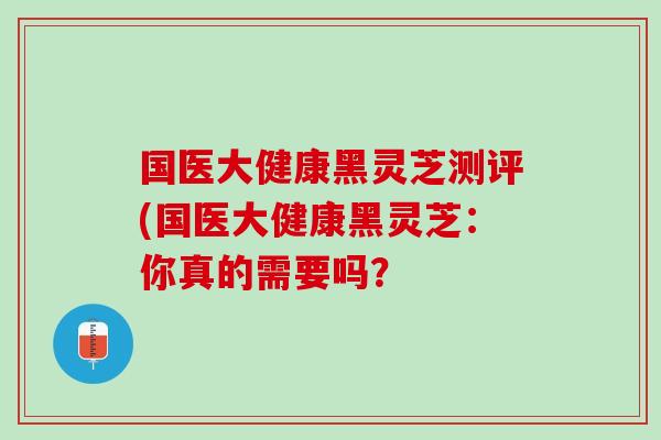 国医大健康黑灵芝测评(国医大健康黑灵芝：你真的需要吗？