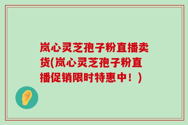 岚心灵芝孢子粉直播卖货(岚心灵芝孢子粉直播促销限时特惠中！)