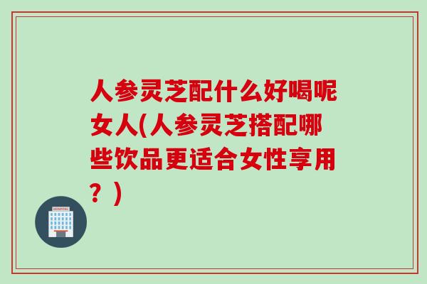 人参灵芝配什么好喝呢女人(人参灵芝搭配哪些饮品更适合女性享用？)