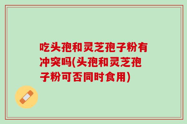 吃头孢和灵芝孢子粉有冲突吗(头孢和灵芝孢子粉可否同时食用)