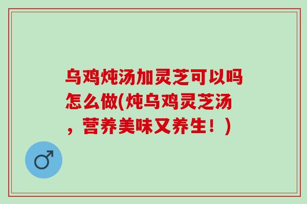乌鸡炖汤加灵芝可以吗怎么做(炖乌鸡灵芝汤，营养美味又养生！)