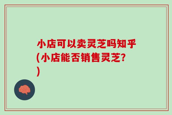 小店可以卖灵芝吗知乎(小店能否销售灵芝？)
