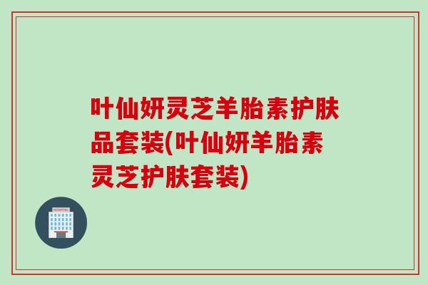 叶仙妍灵芝羊胎素护肤品套装(叶仙妍羊胎素灵芝护肤套装)