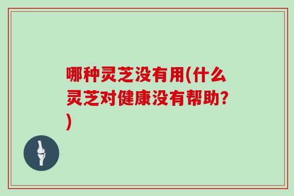 哪种灵芝没有用(什么灵芝对健康没有帮助？)