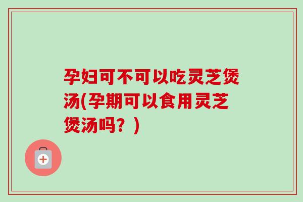 孕妇可不可以吃灵芝煲汤(孕期可以食用灵芝煲汤吗？)