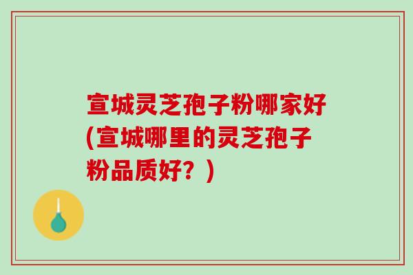 宣城灵芝孢子粉哪家好(宣城哪里的灵芝孢子粉品质好？)