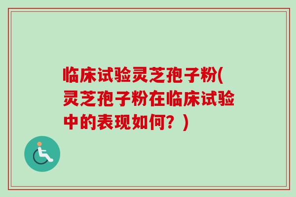 临床试验灵芝孢子粉(灵芝孢子粉在临床试验中的表现如何？)