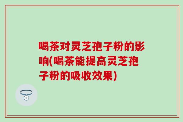喝茶对灵芝孢子粉的影响(喝茶能提高灵芝孢子粉的吸收效果)