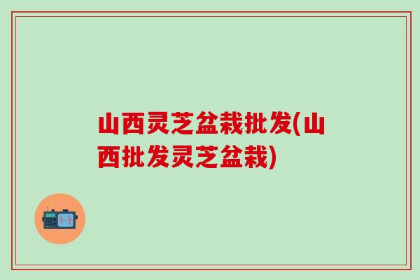 山西灵芝盆栽批发(山西批发灵芝盆栽)