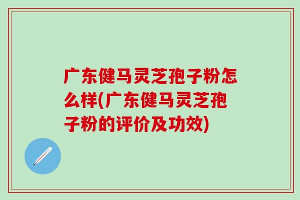 广东健马灵芝孢子粉怎么样(广东健马灵芝孢子粉的评价及功效)