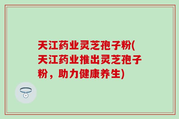 天江药业灵芝孢子粉(天江药业推出灵芝孢子粉，助力健康养生)