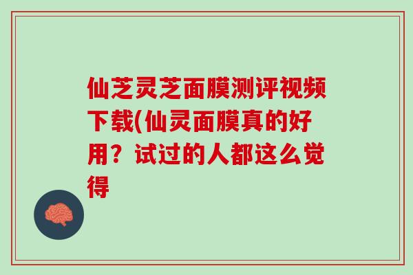 仙芝灵芝面膜测评视频下载(仙灵面膜真的好用？试过的人都这么觉得