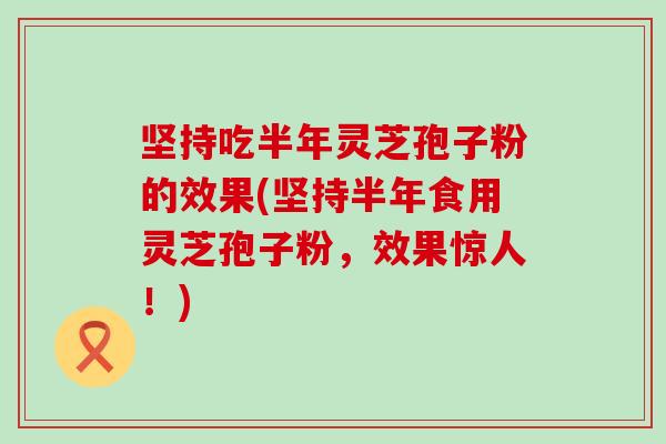 坚持吃半年灵芝孢子粉的效果(坚持半年食用灵芝孢子粉，效果惊人！)
