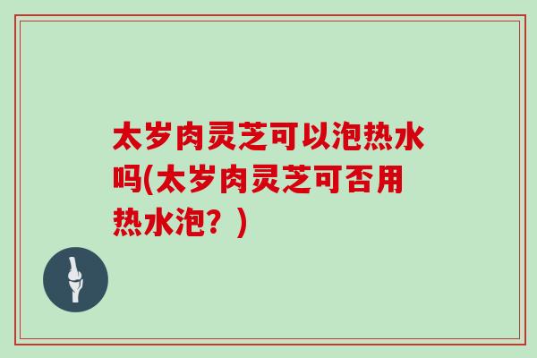 太岁肉灵芝可以泡热水吗(太岁肉灵芝可否用热水泡？)