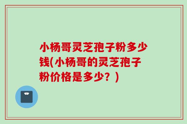 小杨哥灵芝孢子粉多少钱(小杨哥的灵芝孢子粉价格是多少？)