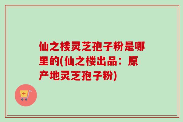 仙之楼灵芝孢子粉是哪里的(仙之楼出品：原产地灵芝孢子粉)