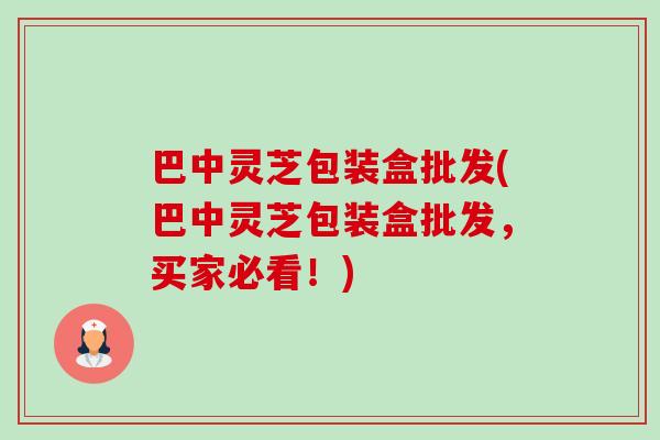 巴中灵芝包装盒批发(巴中灵芝包装盒批发，买家必看！)