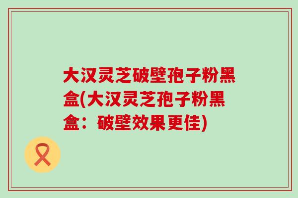 大汉灵芝破壁孢子粉黑盒(大汉灵芝孢子粉黑盒：破壁效果更佳)