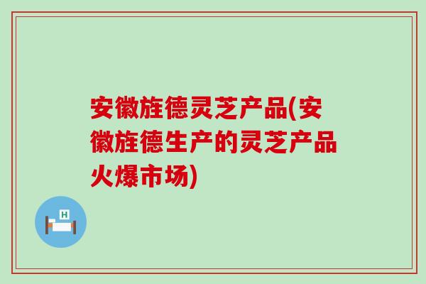 安徽旌德灵芝产品(安徽旌德生产的灵芝产品火爆市场)