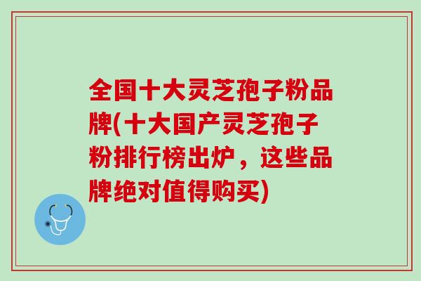 全国十大灵芝孢子粉品牌(十大国产灵芝孢子粉排行榜出炉，这些品牌绝对值得购买)
