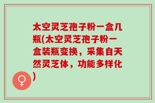 太空灵芝孢子粉一盒几瓶(太空灵芝孢子粉一盒装瓶变换，采集自天然灵芝体，功能多样化)