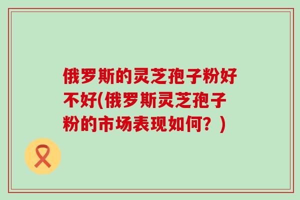 俄罗斯的灵芝孢子粉好不好(俄罗斯灵芝孢子粉的市场表现如何？)
