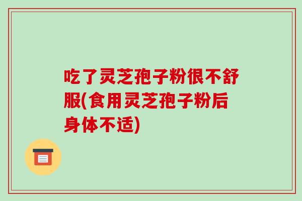 吃了灵芝孢子粉很不舒服(食用灵芝孢子粉后身体不适)