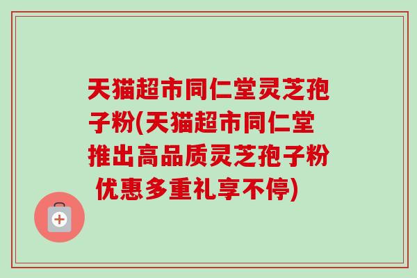 天猫超市同仁堂灵芝孢子粉(天猫超市同仁堂推出高品质灵芝孢子粉 优惠多重礼享不停)