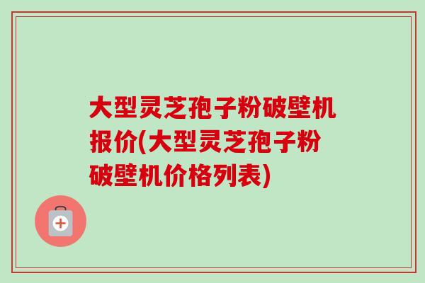 大型灵芝孢子粉破壁机报价(大型灵芝孢子粉破壁机价格列表)