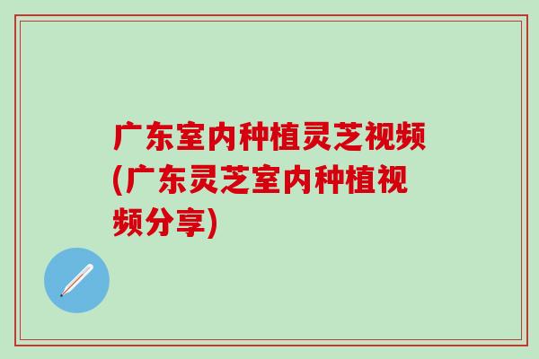 广东室内种植灵芝视频(广东灵芝室内种植视频分享)