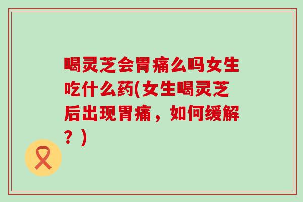 喝灵芝会胃痛么吗女生吃什么药(女生喝灵芝后出现胃痛，如何缓解？)