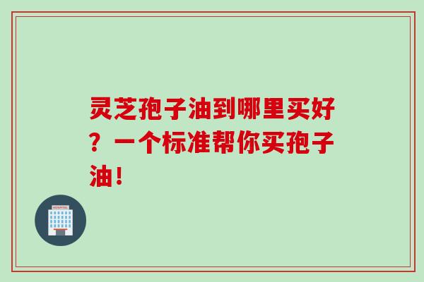 灵芝孢子油到哪里买好？一个标准帮你买孢子油！