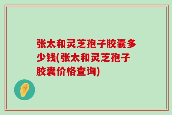 张太和灵芝孢子胶囊多少钱(张太和灵芝孢子胶囊价格查询)