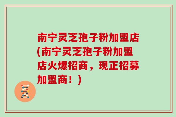 南宁灵芝孢子粉加盟店(南宁灵芝孢子粉加盟店火爆招商，现正招募加盟商！)