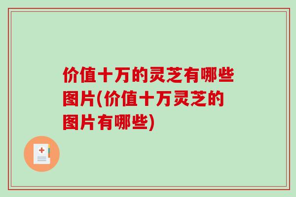 价值十万的灵芝有哪些图片(价值十万灵芝的图片有哪些)