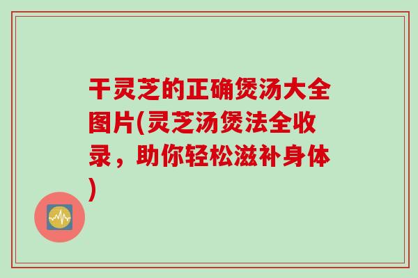 干灵芝的正确煲汤大全图片(灵芝汤煲法全收录，助你轻松滋补身体)