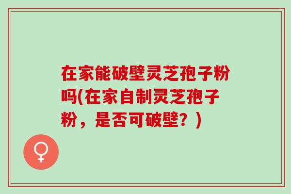 在家能破壁灵芝孢子粉吗(在家自制灵芝孢子粉，是否可破壁？)