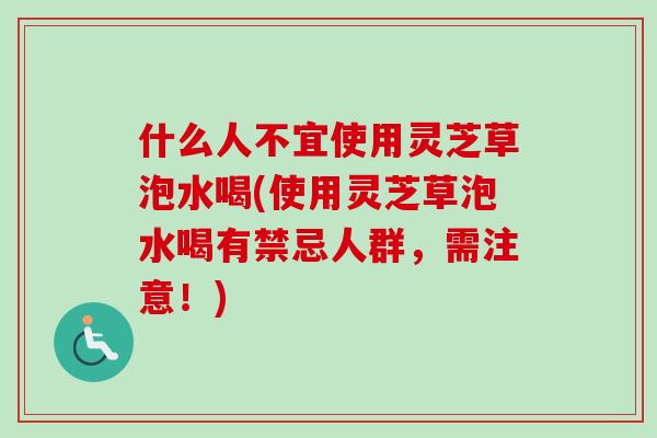 什么人不宜使用灵芝草泡水喝(使用灵芝草泡水喝有禁忌人群，需注意！)