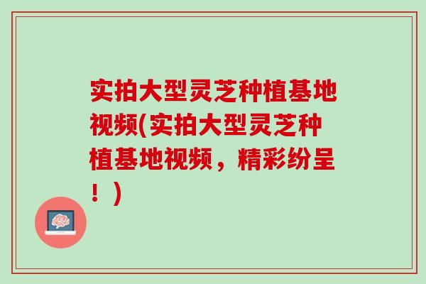 实拍大型灵芝种植基地视频(实拍大型灵芝种植基地视频，精彩纷呈！)