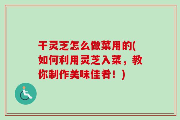 干灵芝怎么做菜用的(如何利用灵芝入菜，教你制作美味佳肴！)