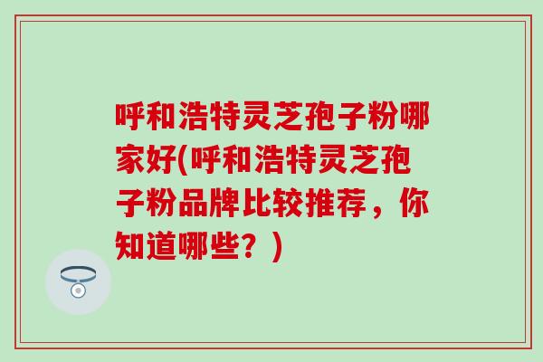 呼和浩特灵芝孢子粉哪家好(呼和浩特灵芝孢子粉品牌比较推荐，你知道哪些？)
