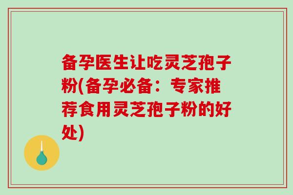 备孕医生让吃灵芝孢子粉(备孕必备：专家推荐食用灵芝孢子粉的好处)