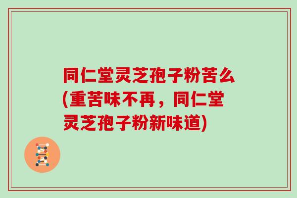 同仁堂灵芝孢子粉苦么(重苦味不再，同仁堂灵芝孢子粉新味道)
