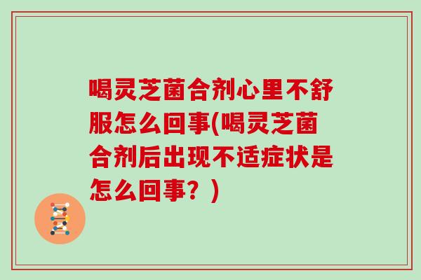 喝灵芝菌合剂心里不舒服怎么回事(喝灵芝菌合剂后出现不适症状是怎么回事？)