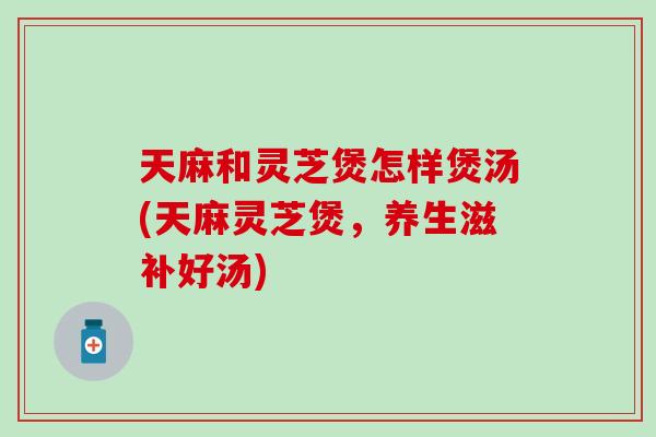 天麻和灵芝煲怎样煲汤(天麻灵芝煲，养生滋补好汤)