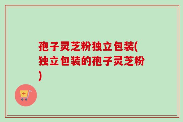 孢子灵芝粉独立包装(独立包装的孢子灵芝粉)