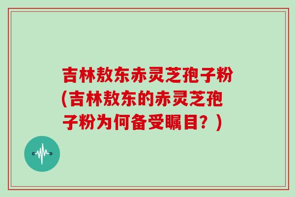 吉林敖东赤灵芝孢子粉(吉林敖东的赤灵芝孢子粉为何备受瞩目？)
