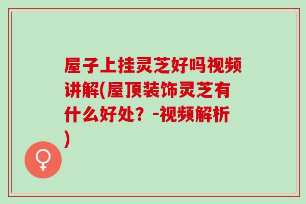 屋子上挂灵芝好吗视频讲解(屋顶装饰灵芝有什么好处？-视频解析)