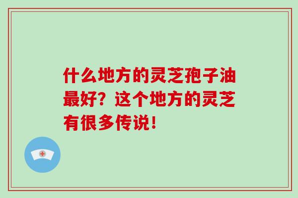 什么地方的灵芝孢子油最好？这个地方的灵芝有很多传说！