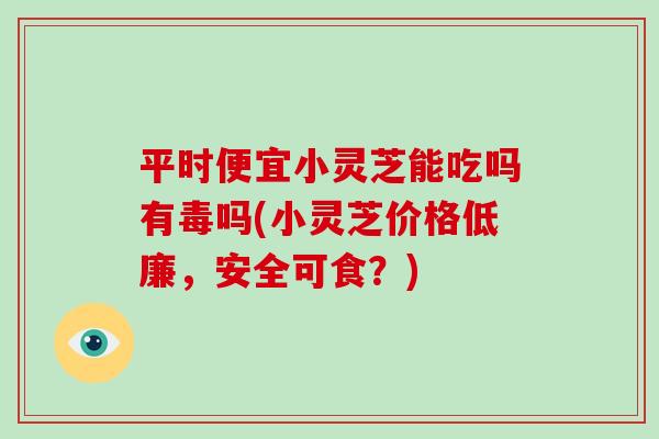 平时便宜小灵芝能吃吗有毒吗(小灵芝价格低廉，安全可食？)